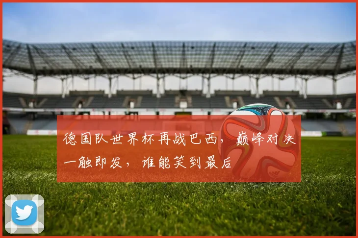 德国队世界杯再战巴西，巅峰对决一触即发，谁能笑到最后