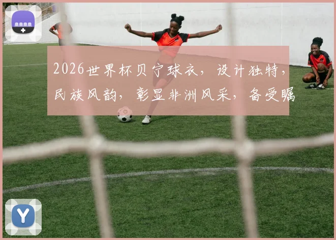 2026世界杯贝宁球衣，设计独特，民族风韵，彰显非洲风采，备受瞩目