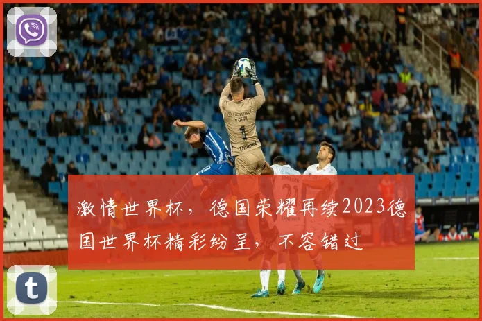 激情世界杯，德国荣耀再续2023德国世界杯精彩纷呈，不容错过
