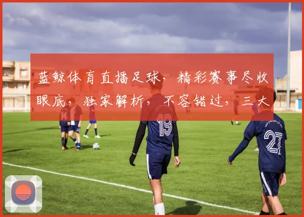 蓝鲸体育直播足球，精彩赛事尽收眼底，独家解析，不容错过，三大亮点，不容忽视，锁定蓝鲸